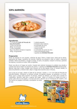 SOPA MARINERA
Ingredientes
1 1/2 litro de Caldo de Pescado de
GALLINA BLANCA
1/4 kg. de merluza
300 gr. de almejas
1/4 kg. de gambas
50 gr. de jamón cortado en taquitos
100 gr. de guisantes
1 cebolla pequeña
2 tomates rojos maduros
4 cucharadas de arroz
1 ramita de perejil
1 huevo cocido
2 cucharadas de aceite de oliva
1 pizca de pimentón dulce
1 pastilla de AVECREM PESCADO
Preparación
Poner las almejas en una cazuela, cubiertas de agua. Poner a fuego suave, hasta que se abran.
Apartarlas del fuego y quitarles las conchas. Reservar las almejas y colar el caldo y reservarlo
también. Rallar los tomates y recoger la pulpa, sin piel y sin pepitas. Limpiar la merluza, quitarles
las espinas y cortarla en trozos. Pelar las gambas.
Poner una olla en el fuego con aceite. Cuando esté caliente incorporar la cebolla muy picada y
cuando esté tierna añadir los taquitos de jamón y 1 pastilla de AVECREM PESCADO desmenuzada.
Mezclar todo bien y dejar rehogar unos minutos con la olla tapada. Echar el tomate rallado, la
pizca de pimentón y remover bien. Dejar a fuego lento durante unos 3 minutos.
Con la olla en el fuego, añadir el caldo de las almejas, colado y 1 1/2 l de Caldo de Pescado de
GALLINA BLANCA. Incorporar la merluza cortada, las gambas peladas, los guisantes y el arroz.
Dejar cocer a fuego lento durante 15 minutos. Añadir las almejas y el huevo duro cortado en
cuadraditos. Remover todo bien y apartar del fuego. Mojar un cuchillo en vinagre de arroz y
cortar cada rollo en tres partes. A la hora de servir, decorar con un montoncito de wasabi y una
flor hecha con jengibre confitado y acompañar con salsa
de soja.
 