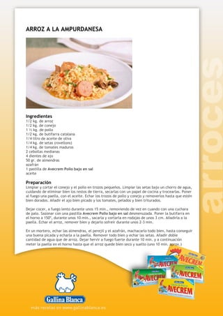 ARROZ A LA AMPURDANESA
Ingredientes
1/2 kg. de arroz
1/2 kg. de conejo
1 ½ kg. de pollo
1/2 kg. de butifarra catalana
1/4 litro de aceite de oliva
1/4 kg. de setas (rovellons)
1/4 kg. de tomates maduros
2 cebollas medianas
4 dientes de ajo
50 gr. de almendras
azafrán
1 pastilla de Avecrem Pollo bajo en sal
aceite
Preparación
Limpiar y cortar el conejo y el pollo en trozos pequeños. Limpiar las setas bajo un chorro de agua,
cuidando de eliminar bien los restos de tierra, secarlas con un papel de cocina y trocearlas. Poner
al fuego una paella, con el aceite. Echar los trozos de pollo y conejo y removerlos hasta que estén
bien dorados. Añadir el ajo bien picado y los tomates, pelados y bien triturados.
Dejar cocer, a fuego lento durante unos 15 min., removiendo de vez en cuando con una cuchara
de palo. Sazonar con una pastilla Avecrem Pollo bajo en sal desmenuzada. Poner la butifarra en
el horno a 150º, durante unos 10 min., sacarla y cortarla en rodajas de unos 3 cm. Añadirla a la
paella. Echar el arroz, remover bien y dejarlo sofreír durante unos 2-3 min.
En un mortero, echar las almendras, el perejil y el azafrán, machacarlo todo bien, hasta conseguir
una buena picada y echarla a la paella. Remover todo bien y echar las setas. Añadir doble
cantidad de agua que de arroz. Dejar hervir a fuego fuerte durante 10 min. y a continuación
meter la paella en el horno hasta que el arroz quede bien seco y suelto (uno 10 min. aprox.)
 