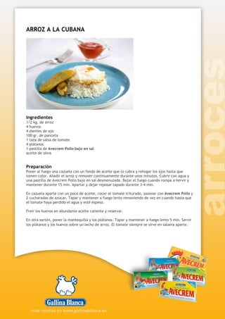ARROZ A LA CUBANA
Ingredientes
1/2 kg. de arroz
4 huevos
4 dientes de ajo
100 gr. de panceta
1 taza de salsa de tomate
4 plátanos
1 pastilla de Avecrem Pollo bajo en sal
aceite de oliva
Preparación
Poner al fuego una cazuela con un fondo de aceite que lo cubra y rehogar los ajos hasta que
tomen color. Añadir el arroz y remover continuamente durante unos minutos. Cubrir con agua y
una pastilla de Avecrem Pollo bajo en sal desmenuzada. Bajar el fuego cuando rompa a hervir y
mantener durante 15 min. Apartar y dejar reposar tapado durante 3-4 min.
En cazuela aparte con un poco de aceite, cocer el tomate triturado, sazonar con Avecrem Pollo y
2 cucharadas de azúcar. Tapar y mantener a fuego lento removiendo de vez en cuando hasta que
el tomate haya perdido el agua y esté espeso.
Freír los huevos en abundante aceite caliente y reservar.
En otra sartén, poner la mantequilla y los plátanos. Tapar y mantener a fuego lento 5 min. Servir
los plátanos y los huevos sobre un lecho de arroz. El tomate siempre se sirve en salsera aparte.
 