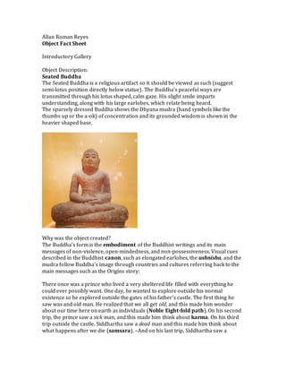 Allan Roman Reyes
Object Fact Sheet
Introductory Gallery
Object Description:
Seated Buddha
The Seated Buddha is a religious artifact so it should be viewed as such (suggest
semi-lotus position directly below statue). The Buddha’s peaceful ways are
transmitted through his lotus shaped, calm gaze. His slight smile imparts
understanding, along with his large earlobes, which relate being heard.
The sparsely dressed Buddha shows the Dhyana mudra (hand symbols like the
thumbs up or the a-ok) of concentration and its grounded wisdom is shown in the
heavier shaped base.
Why was the object created?
The Buddha’s form is the embodiment of the Buddhist writings and its main
messages of non-violence, open-mindedness, and non-possessiveness. Visual cues
described in the Buddhist canon, such as elongated earlobes, the ushnisha, and the
mudra follow Buddha’s image through countries and cultures referring back to the
main messages such as the Origins story:
There once was a prince who lived a very sheltered life filled with everything he
could ever possibly want. One day, he wanted to explore outside his normal
existence so he explored outside the gates of his father’s castle. The first thing he
saw was and old man. He realized that we all get old, and this made him wonder
about our time here on earth as individuals (Noble Eight-fold path). On his second
trip, the prince saw a sick man, and this made him think about karma. On his third
trip outside the castle, Siddhartha saw a dead man and this made him think about
what happens after we die (samsara). –And on his last trip, Siddhartha saw a
 