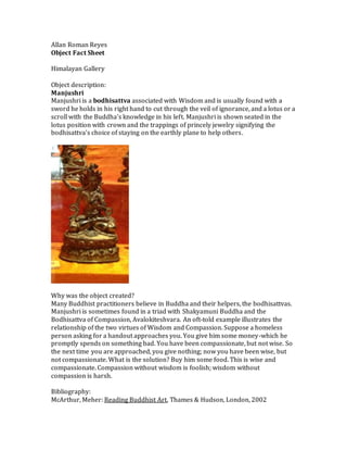 Allan Roman Reyes
Object Fact Sheet
Himalayan Gallery
Object description:
Manjushri
Manjushri is a bodhisattva associated with Wisdom and is usually found with a
sword he holds in his right hand to cut through the veil of ignorance, and a lotus or a
scroll with the Buddha’s knowledge in his left. Manjushri is shown seated in the
lotus position with crown and the trappings of princely jewelry signifying the
bodhisattva’s choice of staying on the earthly plane to help others.
Why was the object created?
Many Buddhist practitioners believe in Buddha and their helpers, the bodhisattvas.
Manjushri is sometimes found in a triad with Shakyamuni Buddha and the
Bodhisattva of Compassion, Avalokiteshvara. An oft-told example illustrates the
relationship of the two virtues of Wisdom and Compassion. Suppose a homeless
person asking for a handout approaches you. You give him some money-which he
promptly spends on something bad. You have been compassionate, but not wise. So
the next time you are approached, you give nothing; now you have been wise, but
not compassionate. What is the solution? Buy him some food. This is wise and
compassionate. Compassion without wisdom is foolish; wisdom without
compassion is harsh.
Bibliography:
McArthur, Meher: Reading Buddhist Art, Thames & Hudson, London, 2002
 