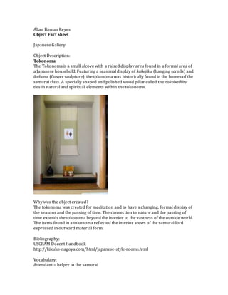 Allan Roman Reyes
Object Fact Sheet
Japanese Gallery
Object Description:
Tokonoma
The Tokonoma is a small alcove with a raised display area found in a formal area of
a Japanese household. Featuring a seasonal display of kakejiku (hanging scrolls) and
ikebana (flower sculpture), the tokonoma was historically found in the homes of the
samurai class. A specially shaped and polished wood pillar called the tokobashira
ties in natural and spiritual elements within the tokonoma.
Why was the object created?
The tokonoma was created for meditation and to have a changing, formal display of
the seasons and the passing of time. The connection to nature and the passing of
time extends the tokonoma beyond the interior to the vastness of the outside world.
The items found in a tokonoma reflected the interior views of the samurai lord
expressed in outward material form.
Bibliography:
USCPAM Docent Handbook
http://kikuko-nagoya.com/html/japanese-style-rooms.html
Vocabulary:
Attendant – helper to the samurai
 