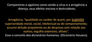 Comparemos o egoísmo como sendo o vírus e a arrogância a
doença, seus efeitos nocivos e destruidores.
Arrogância, “qualidade ou caráter de quem, por suposta
superioridade moral, social, intelectual ou de comportamento,
assume atitude prepotente ou de desprezo com relação aos
outros; orgulho ostensivo, altivez”.
Esse o conceito dos dicionários humanos. (Dicionário Houaiss).
 