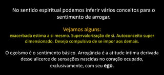 No sentido espiritual podemos inferir vários conceitos para o
sentimento de arrogar.
Vejamos alguns:
exacerbada estima a si mesmo. Supervalorização de si. Autoconceito super
dimensionado. Desejo compulsivo de se impor aos demais.
O egoísmo é o sentimento básico. Arrogância é a atitude íntima derivada
desse alicerce de sensações nascidas no coração ocupado,
exclusivamente, com seu ego.
 
