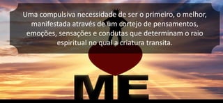 Uma compulsiva necessidade de ser o primeiro, o melhor,
manifestada através de um cortejo de pensamentos,
emoções, sensações e condutas que determinam o raio
espiritual no qual a criatura transita.
 