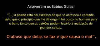 Asseveram os Sábios Guias:
“(...) a paixão está no excesso de que se acresceu a vontade,
visto que o princípio que lhe dá origem foi posto no homem para
o bem, tanto que as paixões podem levá-lo à realização de
grandes coisas.
O abuso que delas se faz é que causa o mal”.
 