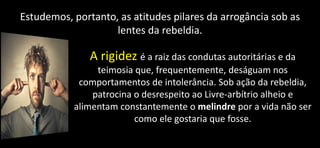 Estudemos, portanto, as atitudes pilares da arrogância sob as
lentes da rebeldia.
A rigidez é a raiz das condutas autoritárias e da
teimosia que, frequentemente, deságuam nos
comportamentos de intolerância. Sob ação da rebeldia,
patrocina o desrespeito ao Livre-arbítrio alheio e
alimentam constantemente o melindre por a vida não ser
como ele gostaria que fosse.
 