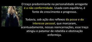 O traço predominante na personalidade arrogante
é a não conformidade. Usada com equilíbrio, é
fonte de crescimento e progresso.
Todavia, sob ação dos reflexos da posse e do
interesse pessoal, que marcaram,
acentuadamente, nossas reencarnações, esse traço
atingiu o patamar de rebeldia e obstinação
enfermiça.
 