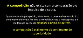 A competição não existe sem a comparação e o
impulso de disputa.
Quando tomado pela paixão, a força motriz de semelhante ação é o
sentimento de inveja. Na mira da rebeldia, causa o menosprezo e a
indiferença que tenta empanar o brilho de outrem.
A competição é o alimento do sentimento de
superioridade.
 