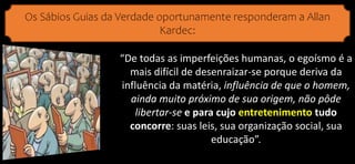 Os Sábios Guias da Verdade oportunamente responderam a Allan
Kardec:
“De todas as imperfeições humanas, o egoísmo é a
mais difícil de desenraizar-se porque deriva da
influência da matéria, influência de que o homem,
ainda muito próximo de sua origem, não pôde
libertar-se e para cujo entretenimento tudo
concorre: suas leis, sua organização social, sua
educação”.
 
