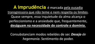 A imprudência é marcada pela ousadia
transgressora que não teme e nem respeita os limites.
Quase sempre, essa inquietude da alma alcança o
perfeccionismo e a ansiedade que, frequentemente,
deságuam na necessidade de controle e domínio.
Consubstanciam modos rebeldes de ser. Desejo de
hegemonia. Sentimento de poder.
 