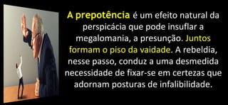 A prepotência é um efeito natural da
perspicácia que pode insuflar a
megalomania, a presunção. Juntos
formam o piso da vaidade. A rebeldia,
nesse passo, conduz a uma desmedida
necessidade de fixar-se em certezas que
adornam posturas de infalibilidade.
 