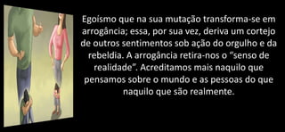 Egoísmo que na sua mutação transforma-se em
arrogância; essa, por sua vez, deriva um cortejo
de outros sentimentos sob ação do orgulho e da
rebeldia. A arrogância retira-nos o “senso de
realidade”. Acreditamos mais naquilo que
pensamos sobre o mundo e as pessoas do que
naquilo que são realmente.
 
