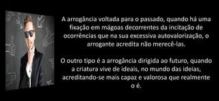 A arrogância voltada para o passado, quando há uma
fixação em mágoas decorrentes da incitação de
ocorrências que na sua excessiva autovalorização, o
arrogante acredita não merecê-las.
O outro tipo é a arrogância dirigida ao futuro, quando
a criatura vive de ideais, no mundo das ideias,
acreditando-se mais capaz e valorosa que realmente
o é.
 