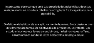 Interessante observar que uma das propriedades psicológicas doentias
mais presentes na estrutura rebelde da arrogância é a incapacidade para
percebê-la.
O efeito mais habitual de sua ação na mente humana. Basta destacar que
dificilmente aceitamos ser adjetivados de arrogantes. Entretanto, um
estudo minucioso nos levará a concluir que, raríssimas vezes na Terra,
encontraremos condutas livres dessa velha patologia moral.
 
