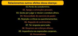 Relacionemos outros efeitos dessa doença:
01.Perda do autodomínio.
02. Apego a convicções pessoais.
03. Gosto por julgar e rotular a conduta alheia.
04. Necessidade de exercício do poder.
05. Rejeição a críticas ou questionamentos.
06. Negação de sentimentos.
07. Ter resposta para tudo.
08. Desprezo aos esforços alheios.
09. Imponência nas expressões corporais.
10. Personalismo.
 