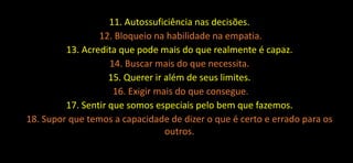 11. Autossuficiência nas decisões.
12. Bloqueio na habilidade na empatia.
13. Acredita que pode mais do que realmente é capaz.
14. Buscar mais do que necessita.
15. Querer ir além de seus limites.
16. Exigir mais do que consegue.
17. Sentir que somos especiais pelo bem que fazemos.
18. Supor que temos a capacidade de dizer o que é certo e errado para os
outros.
 