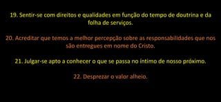 19. Sentir-se com direitos e qualidades em função do tempo de doutrina e da
folha de serviços.
20. Acreditar que temos a melhor percepção sobre as responsabilidades que nos
são entregues em nome do Cristo.
21. Julgar-se apto a conhecer o que se passa no íntimo de nosso próximo.
22. Desprezar o valor alheio.
 