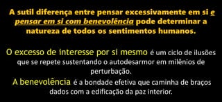 A sutil diferença entre pensar excessivamente em si e
pensar em si com benevolência pode determinar a
natureza de todos os sentimentos humanos.
O excesso de interesse por si mesmo é um ciclo de ilusões
que se repete sustentando o autodesarmor em milênios de
perturbação.
A benevolência é a bondade efetiva que caminha de braços
dados com a edificação da paz interior.
 
