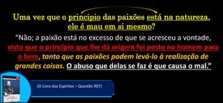 “Não; a paixão está no excesso de que se acresceu a vontade,
visto que o princípio que lhe dá origem foi posto no homem para
o bem, tanto que as paixões podem levá-lo à realização de
grandes coisas. O abuso que delas se faz é que causa o mal.”
(O Livro dos Espíritos – Questão 907)
Uma vez que o principio das paixões está na natureza,
ele é mau em si mesmo?
 