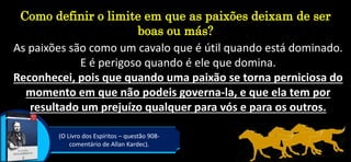 Como definir o limite em que as paixões deixam de ser
boas ou más?
(O Livro dos Espíritos – questão 908-
comentário de Allan Kardec).
As paixões são como um cavalo que é útil quando está dominado.
E é perigoso quando é ele que domina.
Reconhecei, pois que quando uma paixão se torna perniciosa do
momento em que não podeis governa-la, e que ela tem por
resultado um prejuízo qualquer para vós e para os outros.
 