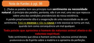 Nota de Kardec à pgt. 98
A paixão propriamente dita é a exageração de uma necessidade ou de um
sentimento. Está no excesso e não na causa e este excesso se torna um mal,
quando tem como consequência um mal qualquer.
[...]Todas as paixões tem seu principio num sentimento ou necessidade
natural. O principio das paixões, portanto, não é um mal, uma vez que repousa
sobre uma das condições providenciais da nossa existência.
Toda paixão que aproxima o homem da natureza animal afasta-o da
natureza espiritual.
Todo sentimento que eleva o homem acima da natureza animal denota
predominância do Espírito sobre a matéria e o aproxima da perfeição.
 
