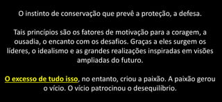 O instinto de conservação que prevê a proteção, a defesa.
Tais princípios são os fatores de motivação para a coragem, a
ousadia, o encanto com os desafios. Graças a eles surgem os
líderes, o idealismo e as grandes realizações inspiradas em visões
ampliadas do futuro.
O excesso de tudo isso, no entanto, criou a paixão. A paixão gerou
o vício. O vício patrocinou o desequilíbrio.
 