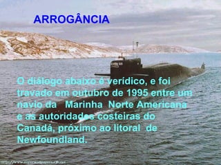 ARROGÂNCIA




O diálogo abaixo é verídico, e foi
travado em outubro de 1995 entre um
navio da Marinha Norte Americana
e as autoridades costeiras do
Canadá, próximo ao litoral de
Newfoundland.
 
