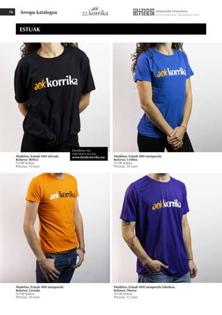 Arropa katalogoa
16
Modeloa: Estuak MM ofiziala
Kolorea: Beltza
%100 kotoia
Prezioa: 10 euro
Modeloa: Estuak MM atenporala
Kolorea: Laranja
%100 kotoia
Prezioa: 10 euro
Modeloa: Estuak MM atenporala teknikoa
Kolorea: Morea
%100 kotoia
Prezioa: 12 euro
Modeloa: Estuak MM atenporala
Kolorea: Urdina
%100 kotoia
Prezioa: 10 euro
ESTUAK
Dendetan eta
interneten ere bai
www.denda.korrika.eus
 