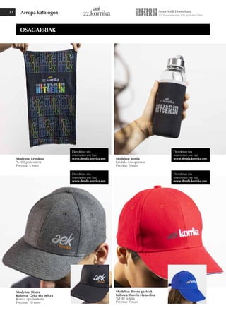 Arropa katalogoa
32
Modeloa: Lepokoa
%100 poliesterra
Prezioa: 5 euro
Modeloa: Bisera gazteak
Kolorea: Gorria eta urdina
%100 kotoia
Prezioa: 7 euro
Modeloa: Botila
Kristala / neoprenoa
Prezioa: 5 euro
Modeloa: Bisera
Kolorea: Grisa eta beltza
Kotoia / poliesterra
Prezioa: 10 euro
OSAGARRIAK
Dendetan eta
interneten ere bai
www.denda.korrika.eus
Dendetan eta
interneten ere bai
www.denda.korrika.eus
Dendetan eta
interneten ere bai
www.denda.korrika.eus
Dendetan eta
interneten ere bai
www.denda.korrika.eus
 