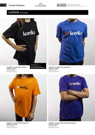 Arropa katalogoa
8
Modeloa: Gazteak MM ofiziala
Kolorea: Beltza
%100 kotoia
Prezioa: 10 euro
Modeloa: Gazteak MM atenporala
Kolorea: Laranja
%100 kotoia
Prezioa: 10 euro
Modeloa: Gazteak MM atenporala teknikoa
Kolorea: Morea
%100 kotoia
Prezioa: 12 euro
Modeloa: Gazteak MM atenporala
Kolorea: Urdina
%100 kotoia
Prezioa: 10 euro
GAZTEAK (4-12 urte)
Dendetan eta
interneten ere bai
www.denda.korrika.eus
 