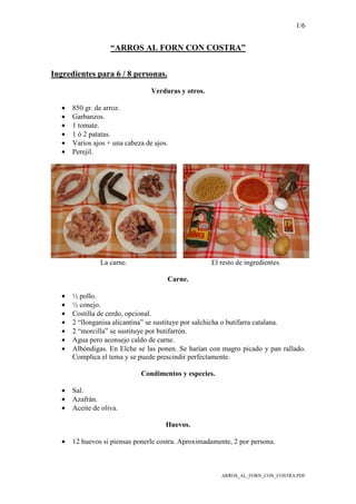 1/6
ARROS_AL_FORN_CON_COSTRA.PDF
“ARROS AL FORN CON COSTRA”
Ingredientes para 6 / 8 personas.
Verduras y otros.
• 850 gr. de arroz.
• Garbanzos.
• 1 tomate.
• 1 ó 2 patatas.
• Varios ajos + una cabeza de ajos.
• Perejil.
La carne. El resto de ingredientes.
Carne.
• ½ pollo.
• ½ conejo.
• Costilla de cerdo, opcional.
• 2 “llonganisa alicantina” se sustituye por salchicha o butifarra catalana.
• 2 “morcilla” se sustituye por butifarrón.
• Agua pero aconsejo caldo de carne.
• Albóndigas. En Elche se las ponen. Se harían con magro picado y pan rallado.
Complica el tema y se puede prescindir perfectamente.
Condimentos y especies.
• Sal.
• Azafrán.
• Aceite de oliva.
Huevos.
• 12 huevos si piensas ponerle costra. Aproximadamente, 2 por persona.
 
