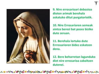 9. Nire errosarioari debozioa
dioten arimak berehala
askatuko ditut purgatoriotik.

10. Nire Errosarioren semeak
aintza berezi bat pozez biziko
dute zeruan.

11. Berehala lortuko dute
Errrosarioren bidez eskatzen
dena.

12. Bere beharretan lagunduko
diet nire errosarioa zabaltzen
dutenei.
 