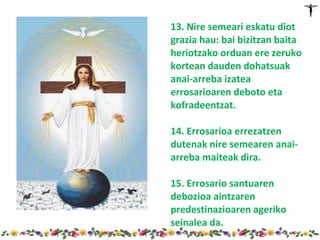 13. Nire semeari eskatu diot
grazia hau: bai bizitzan baita
heriotzako orduan ere zeruko
kortean dauden dohatsuak
anai-arreba izatea
errosarioaren deboto eta
kofradeentzat.

14. Errosarioa errezatzen
dutenak nire semearen anai-
arreba maiteak dira.

15. Errosario santuaren
debozioa aintzaren
predestinazioaren ageriko
seinalea da.
 