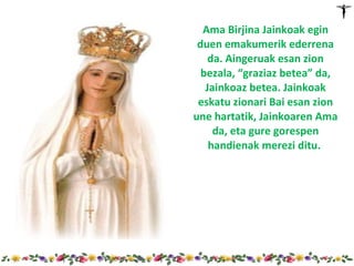 Ama Birjina Jainkoak egin
 duen emakumerik ederrena
    da. Aingeruak esan zion
  bezala, “graziaz betea” da,
   Jainkoaz betea. Jainkoak
 eskatu zionari Bai esan zion
une hartatik, Jainkoaren Ama
     da, eta gure gorespen
    handienak merezi ditu.
 