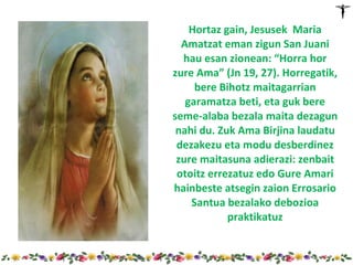 Hortaz gain, Jesusek Maria
  Amatzat eman zigun San Juani
  hau esan zionean: “Horra hor
zure Ama” (Jn 19, 27). Horregatik,
     bere Bihotz maitagarrian
   garamatza beti, eta guk bere
seme-alaba bezala maita dezagun
 nahi du. Zuk Ama Birjina laudatu
 dezakezu eta modu desberdinez
 zure maitasuna adierazi: zenbait
 otoitz errezatuz edo Gure Amari
hainbeste atsegin zaion Errosario
    Santua bezalako debozioa
            praktikatuz
 
