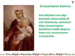 Errosarioaren boterea

 Ama Birjinak esan digu
 benetako bakea bakarrik
 etor daitekeela, otoitzaren
 bidez Jaunarengana
 bueltatzen baldin bagara;
 batez ere, arrosarioaren
 errezoarekin.




http://www.slideshare.net/CMP
 