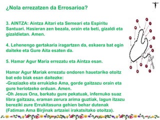 ¿Nola errezatzen da Errosarioa?

3. AINTZA: Aintza Aitari eta Semeari eta Espiritu
Santuari. Hasieran zen bezala, orain eta beti, gizaldi eta
gizaldietan. Amen.

4. Lehenengo gertakaria iragartzen da, eskaera bat egin
daiteke eta Gure Aita esaten da.

5. Hamar Agur Maria errezatu eta Aintza esan.

Hamar Agur Mariak errezatu ondoren hauetariko otoitz
bat edo biak esan daitezke:
-Graziazko eta errukizko Ama, gorde gaitzazu orain eta
gure heriotzeko orduan. Amen.
-Oh Jesus Ona, barkatu gure pekatuak, infernuko suaz
libra gaitzazu, eraman zerura arima guztiak, lagun itzazu
bereziki zure Errukitasuna gehien behar dutenak
(Fatiman Ama Birjinak artzaiei irakatsitako otoitza).
 