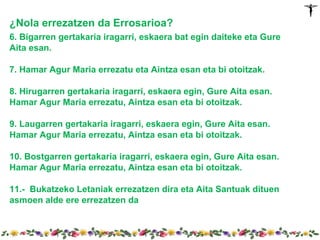 ¿Nola errezatzen da Errosarioa?
6. Bigarren gertakaria iragarri, eskaera bat egin daiteke eta Gure
Aita esan.

7. Hamar Agur Maria errezatu eta Aintza esan eta bi otoitzak.

8. Hirugarren gertakaria iragarri, eskaera egin, Gure Aita esan.
Hamar Agur Maria errezatu, Aintza esan eta bi otoitzak.

9. Laugarren gertakaria iragarri, eskaera egin, Gure Aita esan.
Hamar Agur Maria errezatu, Aintza esan eta bi otoitzak.

10. Bostgarren gertakaria iragarri, eskaera egin, Gure Aita esan.
Hamar Agur Maria errezatu, Aintza esan eta bi otoitzak.

11.- Bukatzeko Letaniak errezatzen dira eta Aita Santuak dituen
asmoen alde ere errezatzen da
 