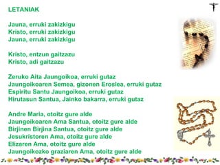LETANIAK

Jauna, erruki zakizkigu
Kristo, erruki zakizkigu
Jauna, erruki zakizkigu

Kristo, entzun gaitzazu
Kristo, adi gaitzazu

Zeruko Aita Jaungoikoa, erruki gutaz
Jaungoikoaren Semea, gizonen Eroslea, erruki gutaz
Espiritu Santu Jaungoikoa, erruki gutaz
Hirutasun Santua, Jainko bakarra, erruki gutaz

Andre Maria, otoitz gure alde
Jaungoikoaren Ama Santua, otoitz gure alde
Birjinen Birjina Santua, otoitz gure alde
Jesukristoren Ama, otoitz gure alde
Elizaren Ama, otoitz gure alde
Jaungoikozko graziaren Ama, otoitz gure alde
 