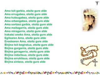 Ama txit garbia, otoitz gure alde
Ama errugabea, otoitz gure alde
Ama kutsugabea, otoitz gure alde
Ama orbangabea, otoitz gure alde
Ama sortzez garbia, otoitz gure alde
Ama maitagarria, otoitz gure alde
Ama miragarria, otoitz gure alde
Irakatsi oneko Ama, otoitz gure alde
Egilearen Ama, otoitz gure alde
Eroslearen Ama, otoitz gure alde
Birjina txit begiratua, otoitz gure alde
Birjina gurgarria, otoitz gure alde
Birjina goragarria, otoitz gure alde
Birjina indartsua, otoitz gure alde
Birjina errukitsua, otoitz gure alde
Birjina zintzoa, otoitz gure alde
 