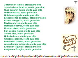 Zuzentasun ispilua, otoitz gure alde
Jakinduriaren jarlekua, otoitz gure alde
Gure pozaren iturria, otoitz gure alde
Ontzi zerutarra, otoitz gure alde
Ontzi omengarria, otoitz gure alde
Eraspen ontzi ospetsua, otoitz gure alde
Arrosa miragarria, otoitz gure alde
Daviden dorrea, otoitz gure alde
Marfilezko dorrea, otoitz gure alde
Urrezko etxea, otoitz gure alde
Itun Berriko Kutxa, otoitz gure alde
Zeruko atea, otoitz gure alde
Goizeko izarra, otoitz gure alde
Gaixoen osasuna, otoitz gure alde
Bekatarien babesa, otoitz gure alde
Atsekabetuen aringarria, otoitz gure alde
Kristauen laguntza, otoitz gure alde
Aingeruen Erregina, otoitz gure alde
 