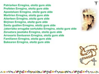 Patriarken Erregina, otoitz gure alde
Profeten Erregina, otoitz gure alde
Apostoluen Erregina, otoitz gure alde
Martirien Erregina, otoitz gure alde
Aitorleen Erregina, otoitz gure alde
Birjinen Erregina, otoitz gure alde
Santu guztien Erregina, otoitz gure alde
Jatorrizko errugabe sortutako Erregina, otoitz gure alde
Zeruetara jasotako Erregina, otoitz gure alde
Arrosario Santuaren Erregina, otoitz gure alde
Familiaren Erregina, otoitz gure alde
Bakearen Erregina, otoitz gure alde
 