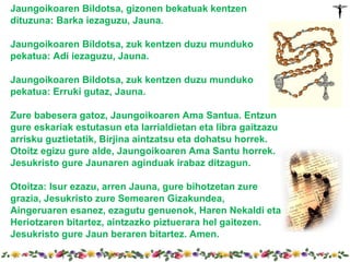 Jaungoikoaren Bildotsa, gizonen bekatuak kentzen
dituzuna: Barka iezaguzu, Jauna.

Jaungoikoaren Bildotsa, zuk kentzen duzu munduko
pekatua: Adi iezaguzu, Jauna.

Jaungoikoaren Bildotsa, zuk kentzen duzu munduko
pekatua: Erruki gutaz, Jauna.

Zure babesera gatoz, Jaungoikoaren Ama Santua. Entzun
gure eskariak estutasun eta larrialdietan eta libra gaitzazu
arrisku guztietatik, Birjina aintzatsu eta dohatsu horrek.
Otoitz egizu gure alde, Jaungoikoaren Ama Santu horrek.
Jesukristo gure Jaunaren aginduak irabaz ditzagun.

Otoitza: Isur ezazu, arren Jauna, gure bihotzetan zure
grazia, Jesukristo zure Semearen Gizakundea,
Aingeruaren esanez, ezagutu genuenok, Haren Nekaldi eta
Heriotzaren bitartez, aintzazko piztuerara hel gaitezen.
Jesukristo gure Jaun beraren bitartez. Amen.
 