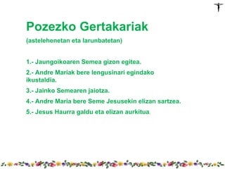 Pozezko Gertakariak
(astelehenetan eta larunbatetan)


1.- Jaungoikoaren Semea gizon egitea.
2.- Andre Mariak bere lengusinari egindako
ikustaldia.
3.- Jainko Semearen jaiotza.
4.- Andre Maria bere Seme Jesusekin elizan sartzea.
5.- Jesus Haurra galdu eta elizan aurkitua.
 
