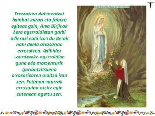 Errezatzen dutenentzat
 hainbat mirari eta fabore
egiteaz gain, Ama Birjinak
 bere agerraldietan garbi
adierazi nahi izan du Berak
   nahi duela arrosarioa
    errezatzea. Adibidez
  Lourdeseko agerraldian
   gune edo momenturik
      garrantzitsuena
arrosarioaren otoitza izan
   zen. Fatiman haurrak
   errosarioa otoitz egin
   zutenean agertu zen.
 