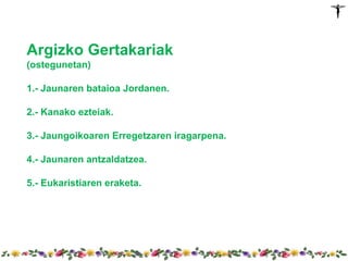 Argizko Gertakariak
(ostegunetan)

1.- Jaunaren bataioa Jordanen.

2.- Kanako ezteiak.

3.- Jaungoikoaren Erregetzaren iragarpena.

4.- Jaunaren antzaldatzea.

5.- Eukaristiaren eraketa.
 