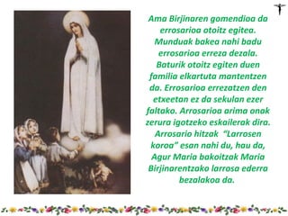 Ama Birjinaren gomendioa da
    errosarioa otoitz egitea.
   Munduak bakea nahi badu
    errosarioa erreza dezala.
   Baturik otoitz egiten duen
 familia elkartuta mantentzen
 da. Errosarioa errezatzen den
  etxeetan ez da sekulan ezer
faltako. Arrosarioa arima onak
zerura igotzeko eskailerak dira.
   Arrosario hitzak “Larrosen
 koroa” esan nahi du, hau da,
  Agur Maria bakoitzak Maria
 Birjinarentzako larrosa ederra
         bezalakoa da.
 