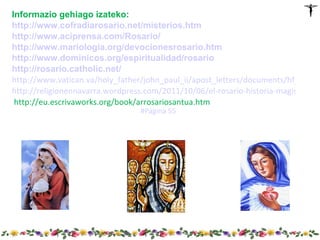 Informazio gehiago izateko:
http://www.cofradiarosario.net/misterios.htm
http://www.aciprensa.com/Rosario/
http://www.mariologia.org/devocionesrosario.htm
http://www.dominicos.org/espiritualidad/rosario
http://rosario.catholic.net/
http://www.vatican.va/holy_father/john_paul_ii/apost_letters/documents/hf_jp-ii_a
http://religionennavarra.wordpress.com/2011/10/06/el-rosario-historia-magisterio-te
 http://eu.escrivaworks.org/book/arrosariosantua.htm
                                  #Página 55
 