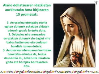 Alano dohatsuaren idazkietan
 aurkitutako Ama birjinaren
        15 promesak:

   1. Arrosarioa etengabe otoitz
 egiten dutenek eskatzen didaten
    edozein grazia lortuko dute.
    2. Debozioz nire arrosarioa
errezatzen dutenek zin dagiet nire
   babes kuttunena eta ondasun
       handiak izanen dutela.
3. Arrosarioa infernuaren kontrako
    benetako ezkutua da, bizioa
 deusesten du, bekatutik libratzen
   gaitu eta herejiak borrokatzen
                ditu.
 